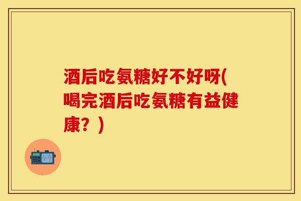 酒后吃氨糖好不好呀(喝完酒后吃氨糖有益健康？)