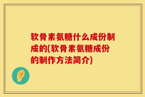 软骨素氨糖什么成份制成的(软骨素氨糖成份的制作方法简介)
