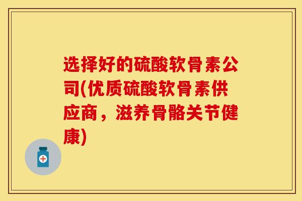选择好的硫酸软骨素公司(优质硫酸软骨素供应商，滋养骨骼关节健康)