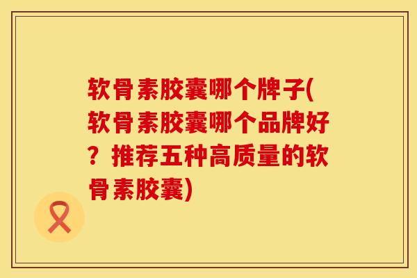 软骨素胶囊哪个牌子(软骨素胶囊哪个品牌好？推荐五种高质量的软骨素胶囊)