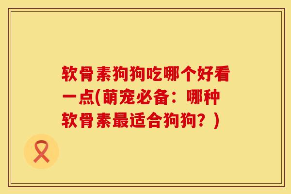 软骨素狗狗吃哪个好看一点(萌宠必备：哪种软骨素最适合狗狗？)