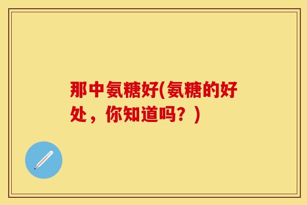 那中氨糖好(氨糖的好处,你知道吗?) 那中氨糖好(氨糖的好处,你知道吗?)