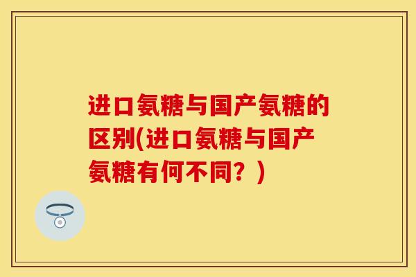进口氨糖与国产氨糖的区别(进口氨糖与国产氨糖有何不同？)