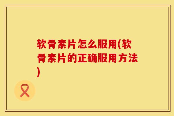 软骨素片怎么服用(软骨素片的正确服用方法)