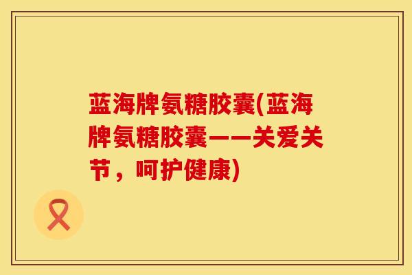 蓝海牌氨糖胶囊(蓝海牌氨糖胶囊——关爱关节，呵护健康)
