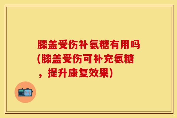 膝盖受伤补氨糖有用吗(膝盖受伤可补充氨糖，提升康复效果)