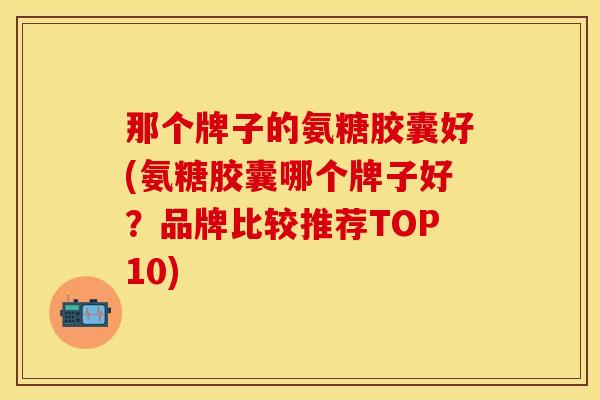 那个牌子的氨糖胶囊好(氨糖胶囊哪个牌子好？品牌比较推荐TOP10)