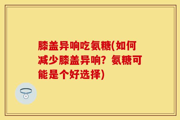 膝盖异响吃氨糖(如何减少膝盖异响？氨糖可能是个好选择)