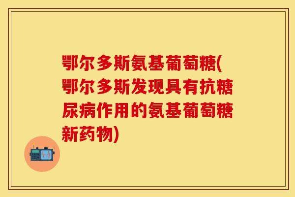 鄂尔多斯氨基葡萄糖(鄂尔多斯发现具有抗糖尿病作用的氨基葡萄糖新药物)