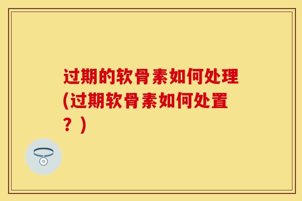 过期的软骨素如何处理(过期软骨素如何处置?) 过期的软骨素如何处理(过期软骨素如何处置?)