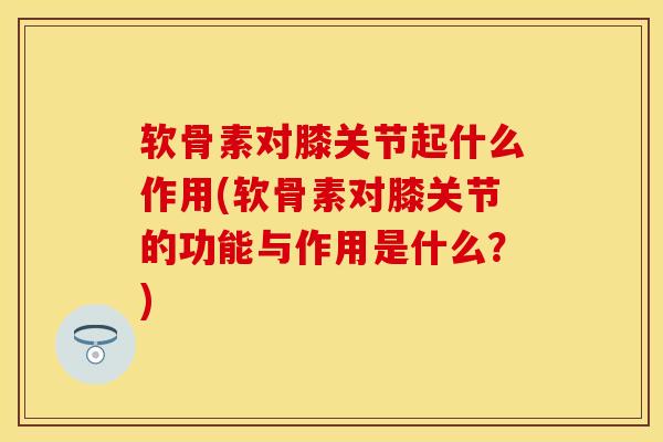 软骨素对膝关节起什么作用(软骨素对膝关节的功能与作用是什么？)