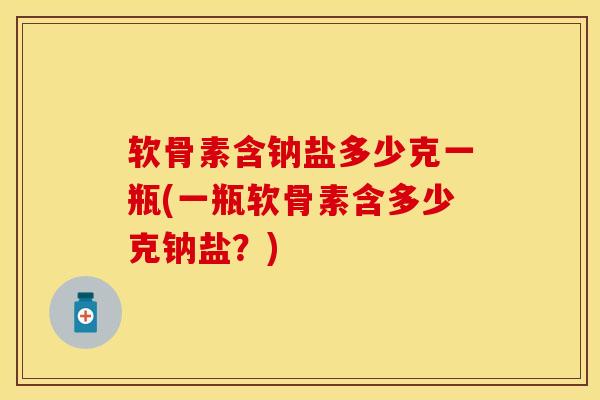 软骨素含钠盐多少克一瓶(一瓶软骨素含多少克钠盐？)