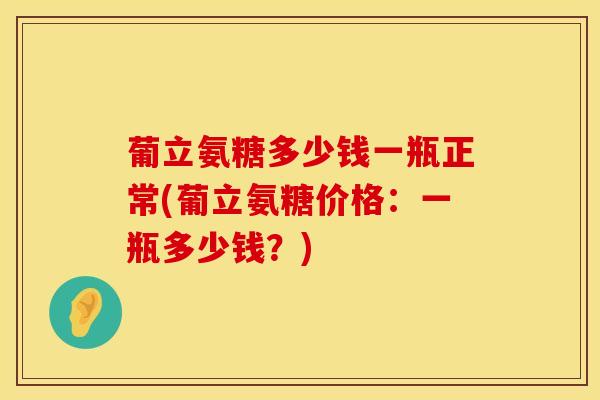 葡立氨糖多少钱一瓶正常(葡立氨糖价格：一瓶多少钱？)