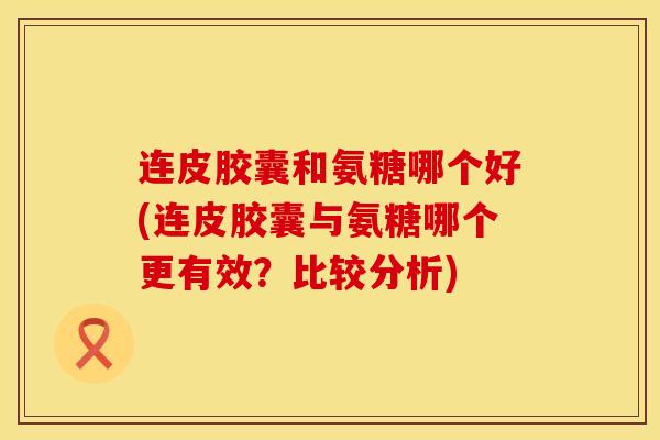 连皮胶囊和氨糖哪个好(连皮胶囊与氨糖哪个更有效？比较分析)