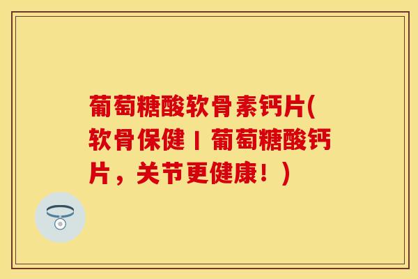 葡萄糖酸软骨素钙片(软骨保健丨葡萄糖酸钙片，关节更健康！)