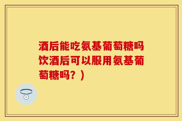 酒后能吃氨基葡萄糖吗饮酒后可以服用氨基葡萄糖吗？)