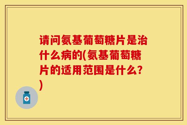 请问氨基葡萄糖片是治什么病的(氨基葡萄糖片的适用范围是什么？)