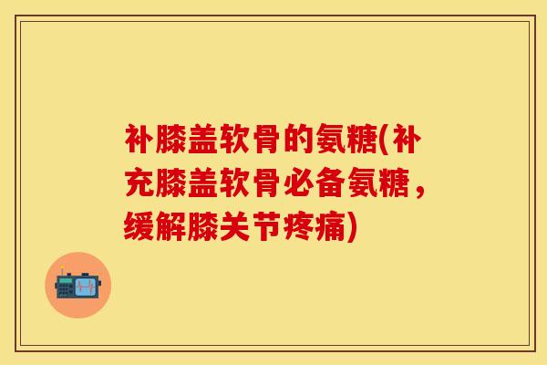 补膝盖软骨的氨糖(补充膝盖软骨必备氨糖，缓解膝关节疼痛)