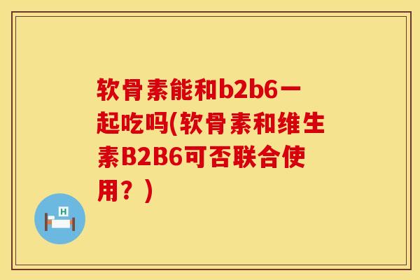 软骨素能和b2b6一起吃吗(软骨素和维生素B2B6可否联合使用？)