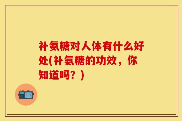 补氨糖对人体有什么好处(补氨糖的功效，你知道吗？)