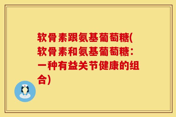 软骨素跟氨基葡萄糖(软骨素和氨基葡萄糖：一种有益关节健康的组合)