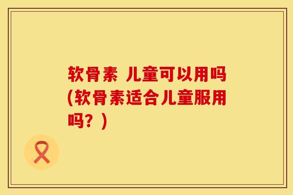 软骨素 儿童可以用吗(软骨素适合儿童服用吗？)
