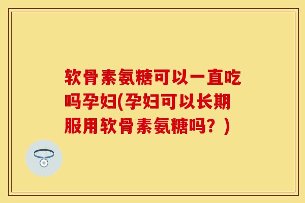 软骨素氨糖可以一直吃吗孕妇(孕妇可以长期服用软骨素氨糖吗？)