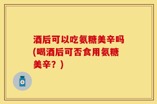 酒后可以吃氨糖美辛吗(喝酒后可否食用氨糖美辛？)