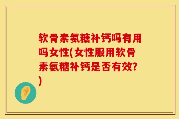 软骨素氨糖补钙吗有用吗女性(女性服用软骨素氨糖补钙是否有效？)