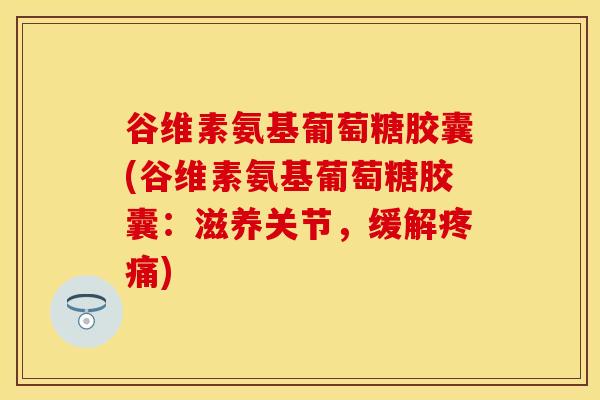 谷维素氨基葡萄糖胶囊(谷维素氨基葡萄糖胶囊：滋养关节，缓解疼痛)