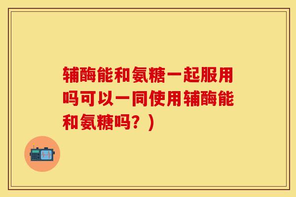 辅酶能和氨糖一起服用吗可以一同使用辅酶能和氨糖吗？)