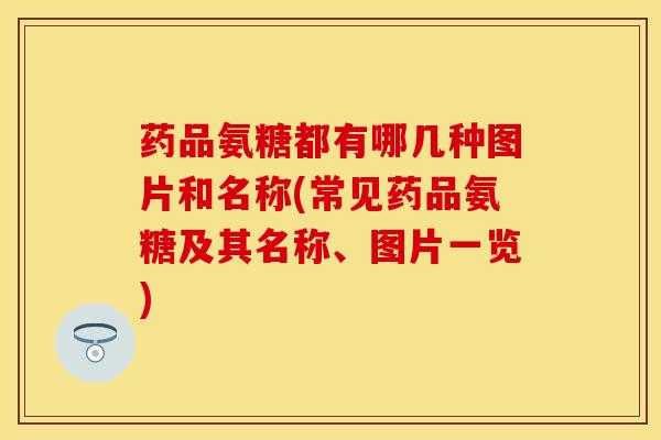 药品氨糖都有哪几种图片和名称(常见药品氨糖及其名称、图片一览)