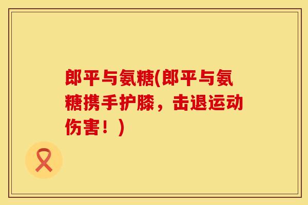 郎平与氨糖(郎平与氨糖携手护膝，击退运动伤害！)
