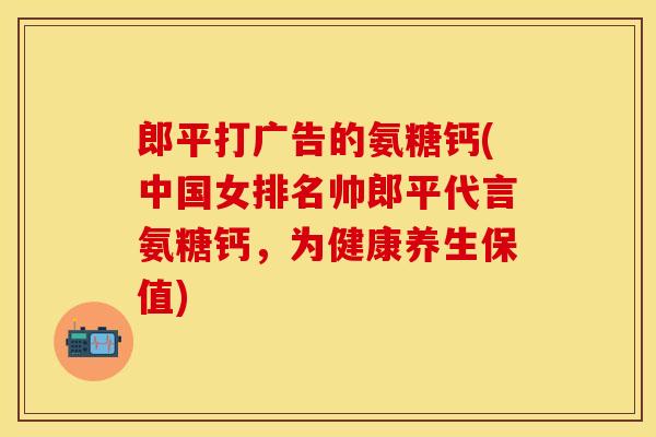 郎平打广告的氨糖钙(中国女排名帅郎平代言氨糖钙，为健康养生保值)