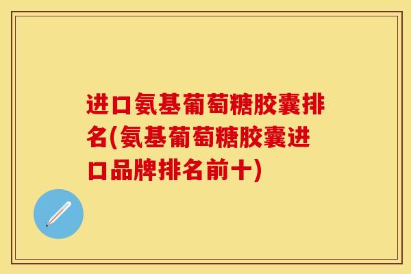 进口氨基葡萄糖胶囊排名(氨基葡萄糖胶囊进口品牌排名前十)