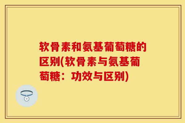 软骨素和氨基葡萄糖的区别(软骨素与氨基葡萄糖：功效与区别)