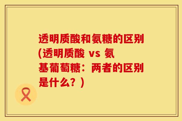 透明质酸和氨糖的区别(透明质酸 vs 氨基葡萄糖：两者的区别是什么？)