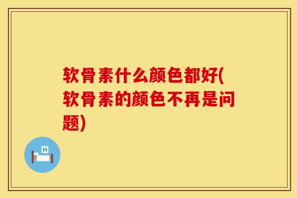 软骨素什么颜色都好(软骨素的颜色不再是问题)