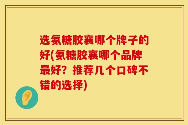 选氨糖胶襄哪个牌子的好(氨糖胶襄哪个品牌最好？推荐几个口碑不错的选择)