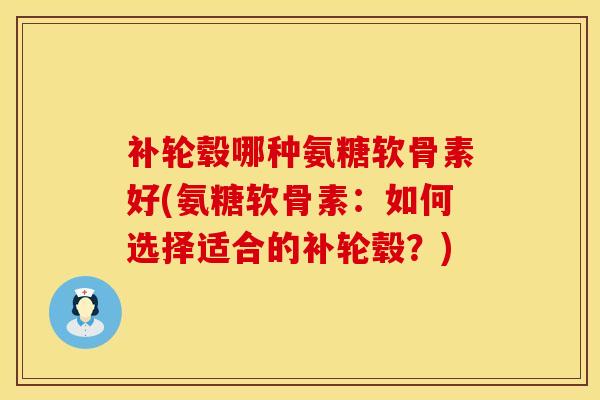 补轮毂哪种氨糖软骨素好(氨糖软骨素：如何选择适合的补轮毂？)