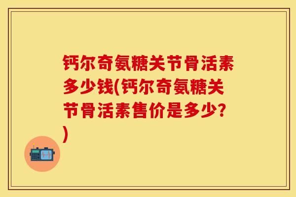 钙尔奇氨糖关节骨活素多少钱(钙尔奇氨糖关节骨活素售价是多少？)
