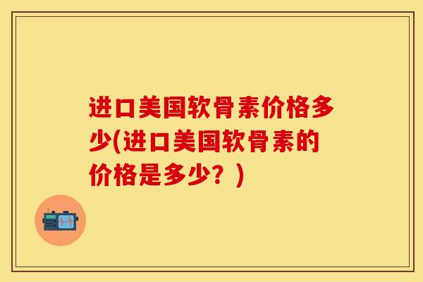 进口美国软骨素价格多少(进口美国软骨素的价格是多少？)