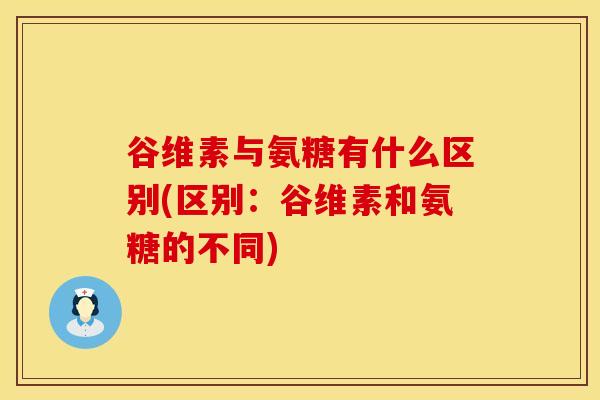 谷维素与氨糖有什么区别(区别：谷维素和氨糖的不同)
