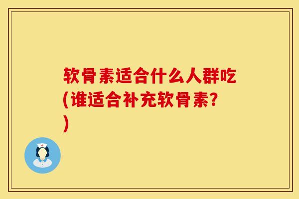 软骨素适合什么人群吃(谁适合补充软骨素？)