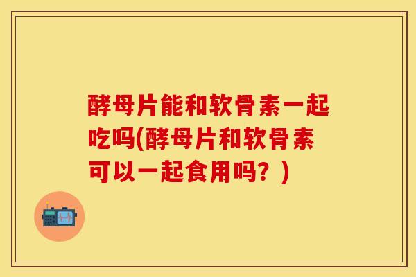酵母片能和软骨素一起吃吗(酵母片和软骨素可以一起食用吗？)