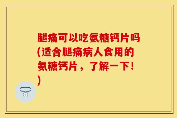 腿痛可以吃氨糖钙片吗(适合腿痛病人食用的氨糖钙片,了解一下!)
