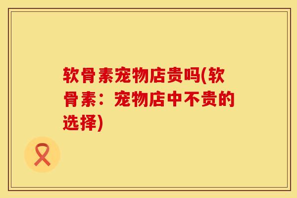 软骨素宠物店贵吗(软骨素：宠物店中不贵的选择)