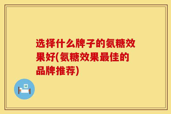 选择什么牌子的氨糖效果好(氨糖效果最佳的品牌推荐)
