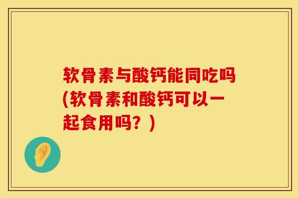 软骨素与酸钙能同吃吗(软骨素和酸钙可以一起食用吗？)