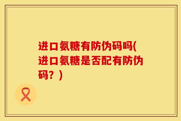 进口氨糖有防伪码吗(进口氨糖是否配有防伪码？)